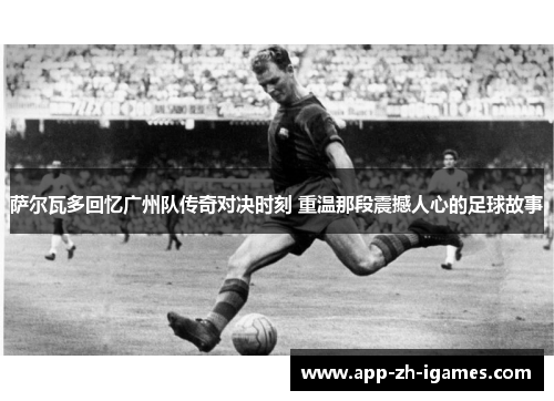 萨尔瓦多回忆广州队传奇对决时刻 重温那段震撼人心的足球故事