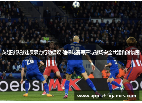 英超球队球迷反暴力行动倡议 确保比赛尊严与球场安全共建和谐氛围